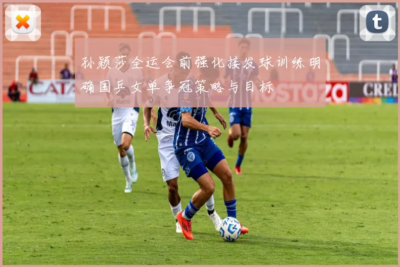孙颖莎全运会前强化接发球训练明确国乒女单争冠策略与目标
