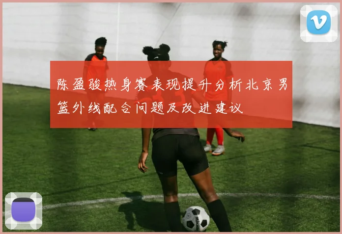 陈盈骏热身赛表现提升分析北京男篮外线配合问题及改进建议