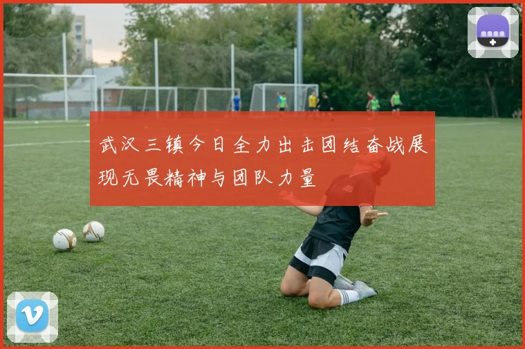 武汉三镇今日全力出击团结奋战展现无畏精神与团队力量