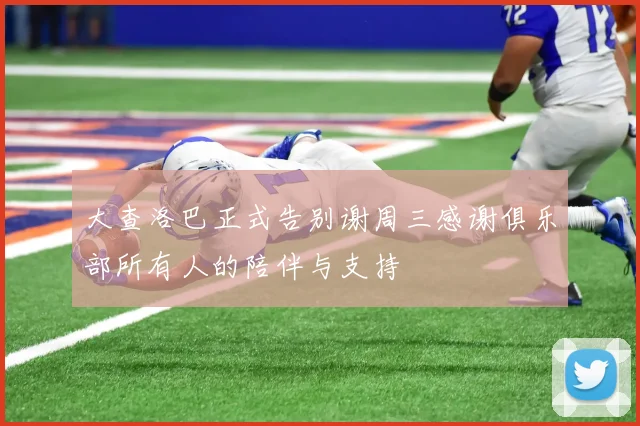 大查洛巴正式告别谢周三感谢俱乐部所有人的陪伴与支持