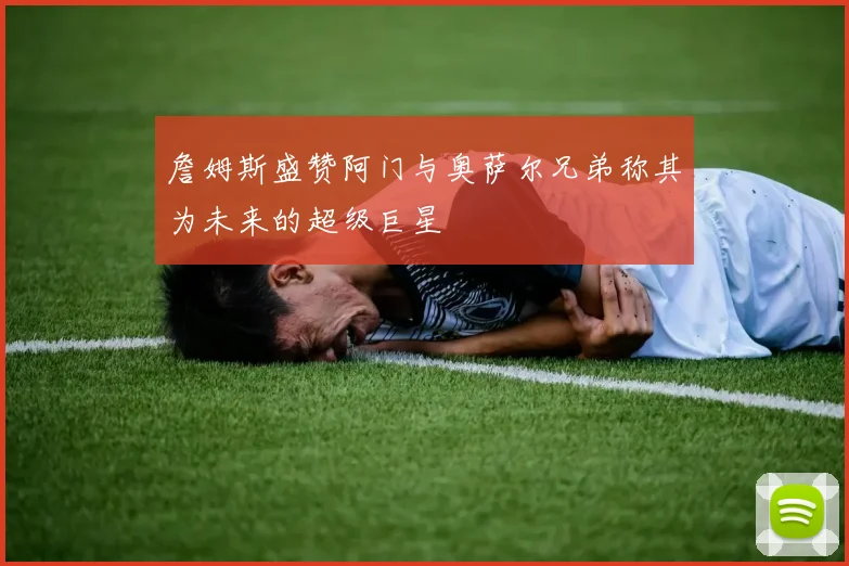 詹姆斯盛赞阿门与奥萨尔兄弟称其为未来的超级巨星
