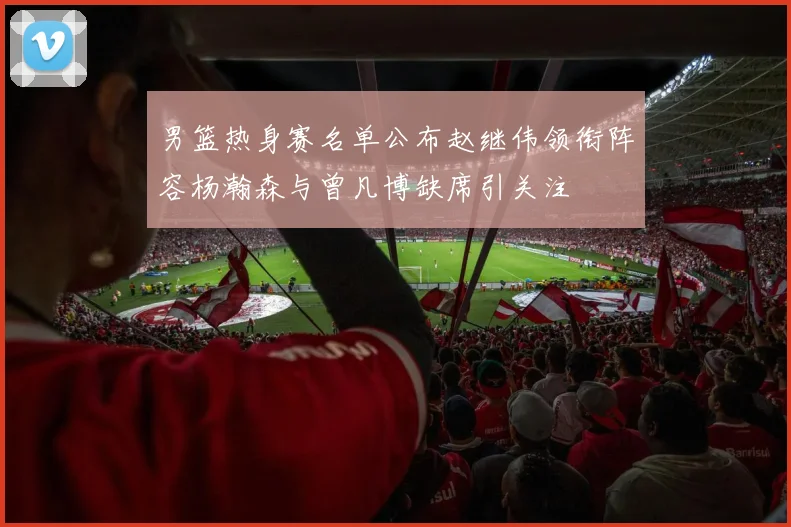 男篮热身赛名单公布赵继伟领衔阵容杨瀚森与曾凡博缺席引关注