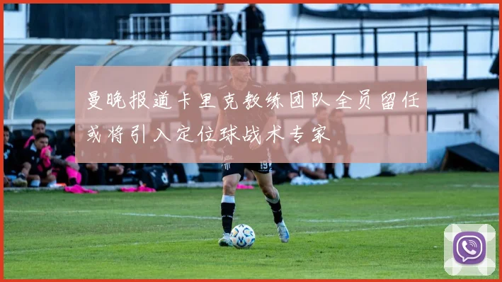 曼晚报道卡里克教练团队全员留任或将引入定位球战术专家