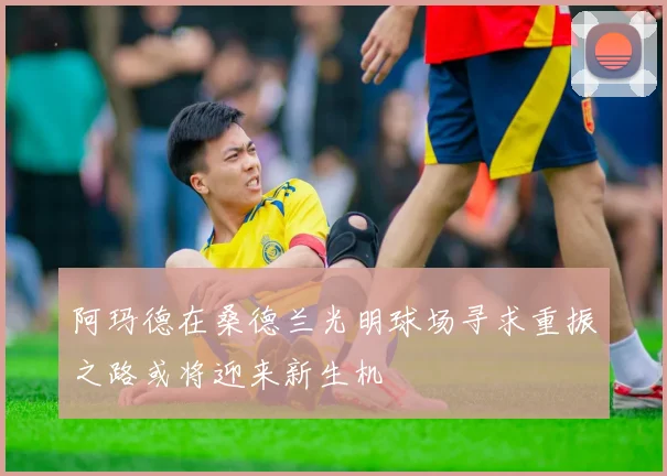 阿玛德在桑德兰光明球场寻求重振之路或将迎来新生机