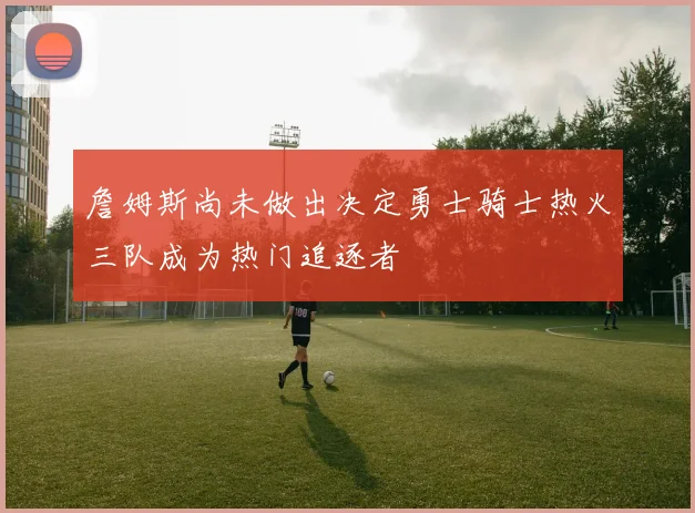 詹姆斯尚未做出决定勇士骑士热火三队成为热门追逐者