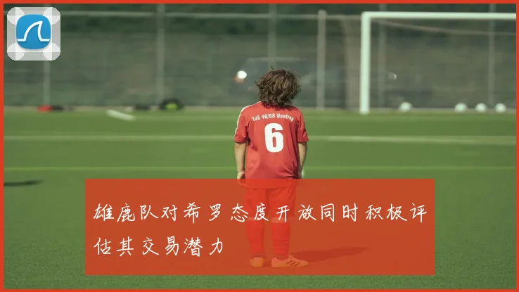 雄鹿队对希罗态度开放同时积极评估其交易潜力