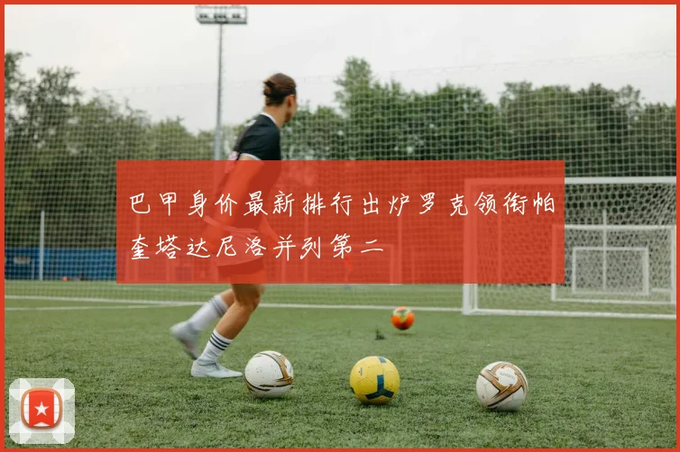 巴甲身价最新排行出炉罗克领衔帕奎塔达尼洛并列第二
