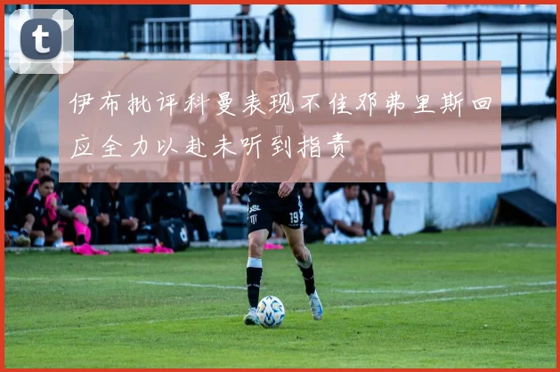 伊布批评科曼表现不佳邓弗里斯回应全力以赴未听到指责
