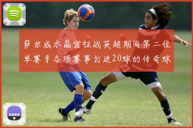 萨尔成水晶宫征战英超期间第二位单赛季各项赛事打进20球的传奇球员