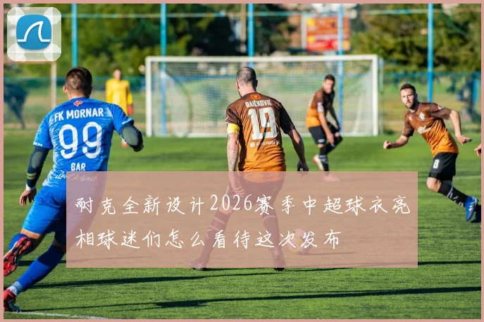 耐克全新设计2026赛季中超球衣亮相球迷们怎么看待这次发布