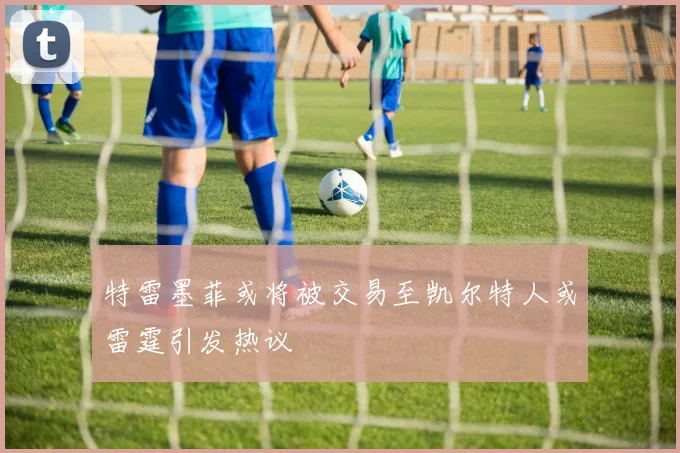 特雷墨菲或将被交易至凯尔特人或雷霆引发热议