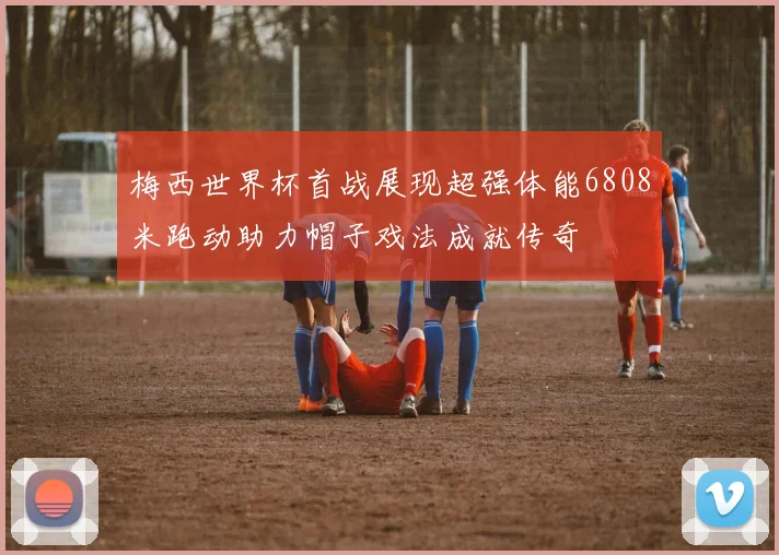 梅西世界杯首战展现超强体能6808米跑动助力帽子戏法成就传奇