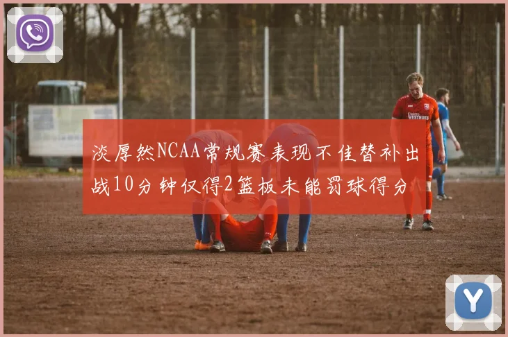 淡厚然NCAA常规赛表现不佳替补出战10分钟仅得2篮板未能罚球得分