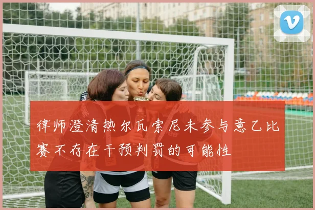 律师澄清热尔瓦索尼未参与意乙比赛不存在干预判罚的可能性