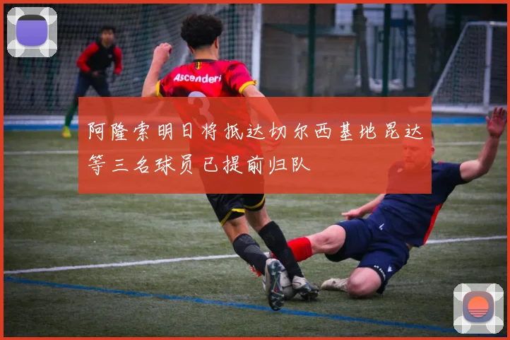 阿隆索明日将抵达切尔西基地昆达等三名球员已提前归队