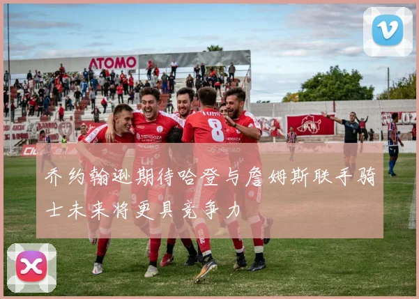 乔约翰逊期待哈登与詹姆斯联手骑士未来将更具竞争力