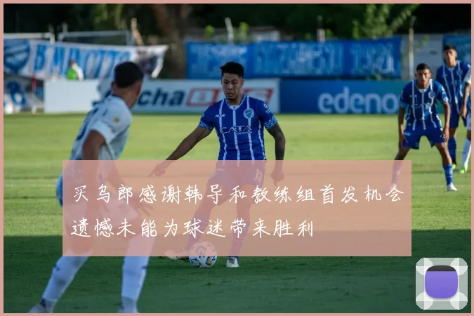 买乌郎感谢韩导和教练组首发机会遗憾未能为球迷带来胜利