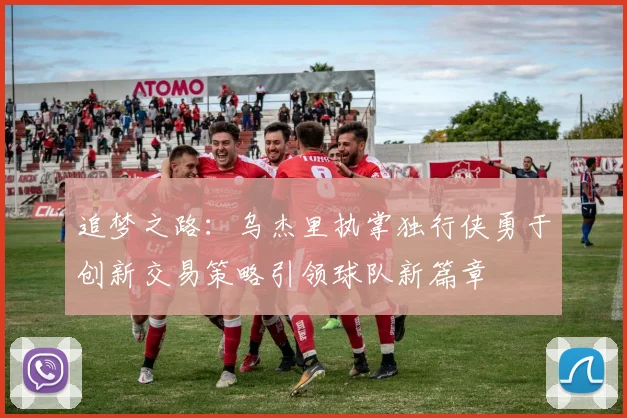 追梦之路：乌杰里执掌独行侠勇于创新交易策略引领球队新篇章