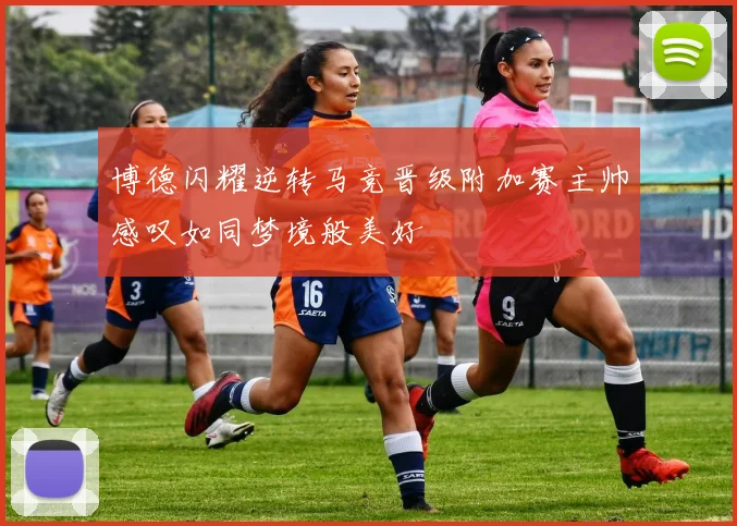 博德闪耀逆转马竞晋级附加赛主帅感叹如同梦境般美好