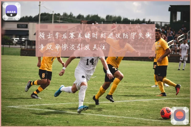 骑士季后赛关键时刻进攻防守失衡净效率惨淡引发关注