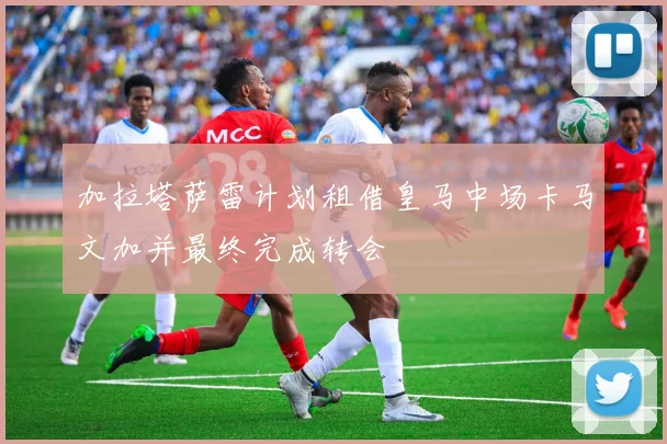加拉塔萨雷计划租借皇马中场卡马文加并最终完成转会