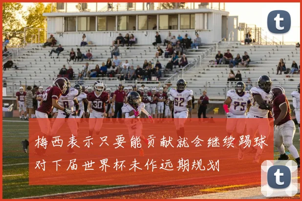 梅西表示只要能贡献就会继续踢球对下届世界杯未作远期规划