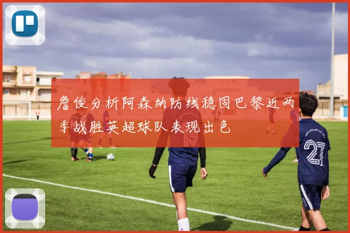 詹俊分析阿森纳防线稳固巴黎近两季战胜英超球队表现出色